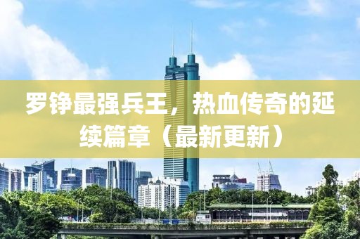 羅錚最強(qiáng)兵王，熱血傳奇的延續(xù)篇章（最新更新）