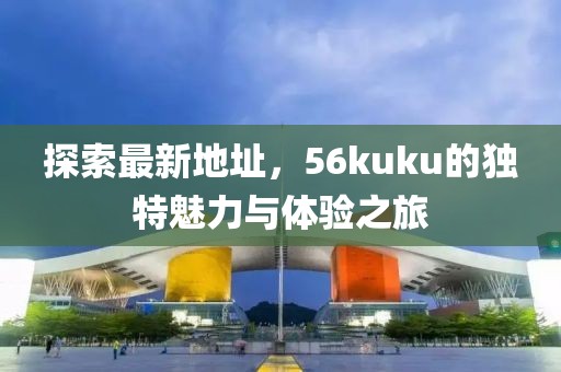 探索最新地址，56kuku的獨特魅力與體驗之旅
