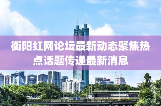 衡陽紅網(wǎng)論壇最新動態(tài)聚焦熱點話題傳遞最新消息