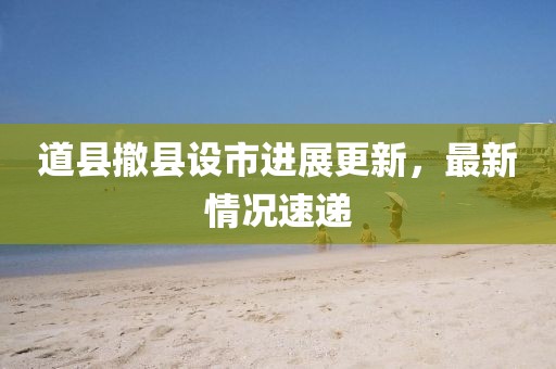 道縣撤縣設(shè)市進展更新，最新情況速遞