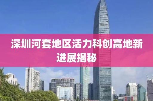 深圳河套地區(qū)活力科創(chuàng)高地新進(jìn)展揭秘