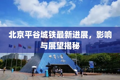 北京平谷城鐵最新進展，影響與展望揭秘