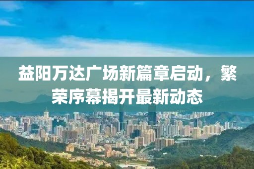 益陽(yáng)萬(wàn)達(dá)廣場(chǎng)新篇章啟動(dòng)，繁榮序幕揭開(kāi)最新動(dòng)態(tài)