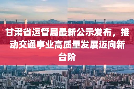 甘肅省運(yùn)管局最新公示發(fā)布，推動(dòng)交通事業(yè)高質(zhì)量發(fā)展邁向新臺(tái)階
