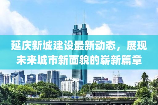 延慶新城建設(shè)最新動(dòng)態(tài)，展現(xiàn)未來(lái)城市新面貌的嶄新篇章