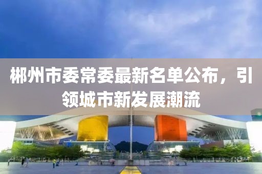 郴州市委常委最新名單公布，引領(lǐng)城市新發(fā)展潮流