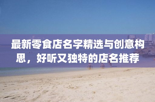 最新零食店名字精選與創(chuàng)意構(gòu)思，好聽又獨特的店名推薦