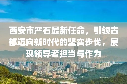 西安市嚴(yán)石最新任命，引領(lǐng)古都邁向新時代的堅實步伐，展現(xiàn)領(lǐng)導(dǎo)者擔(dān)當(dāng)與作為