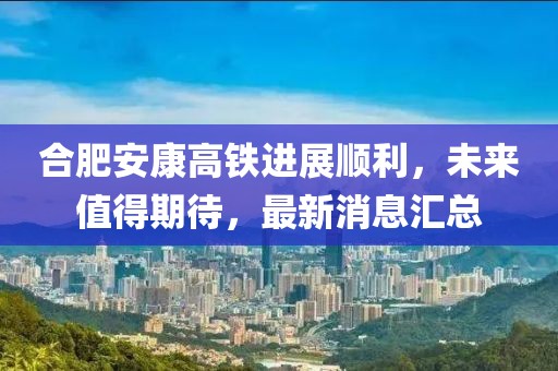 合肥安康高鐵進展順利，未來值得期待，最新消息匯總
