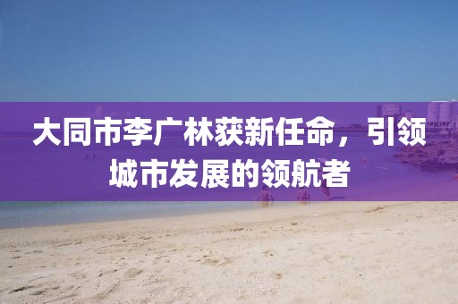 大同市李廣林獲新任命，引領(lǐng)城市發(fā)展的領(lǐng)航者
