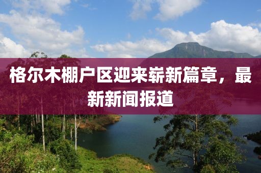 格爾木棚戶區(qū)迎來(lái)嶄新篇章，最新新聞報(bào)道