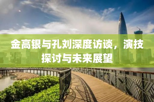 金高銀與孔劉深度訪談，演技探討與未來(lái)展望