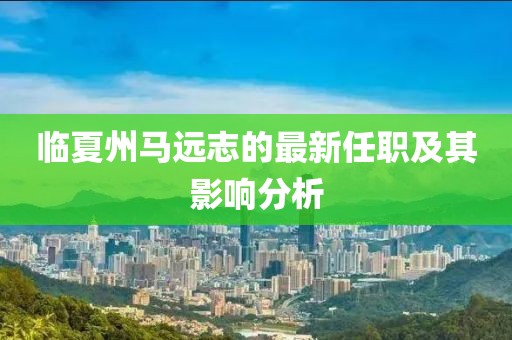 臨夏州馬遠(yuǎn)志的最新任職及其影響分析