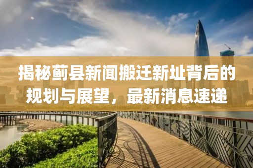 揭秘薊縣新聞搬遷新址背后的規(guī)劃與展望，最新消息速遞