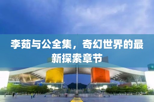 李茹與公全集，奇幻世界的最新探索章節(jié)