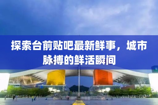 探索臺(tái)前貼吧最新鮮事，城市脈搏的鮮活瞬間