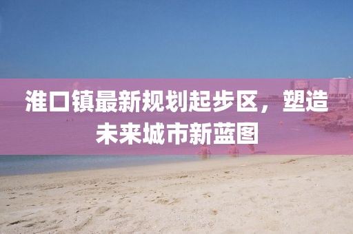 淮口鎮(zhèn)最新規(guī)劃起步區(qū)，塑造未來(lái)城市新藍(lán)圖