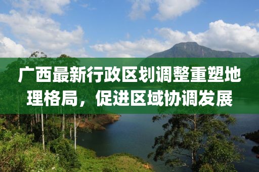 廣西最新行政區(qū)劃調(diào)整重塑地理格局，促進(jìn)區(qū)域協(xié)調(diào)發(fā)展