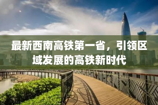 最新西南高鐵第一省，引領(lǐng)區(qū)域發(fā)展的高鐵新時代