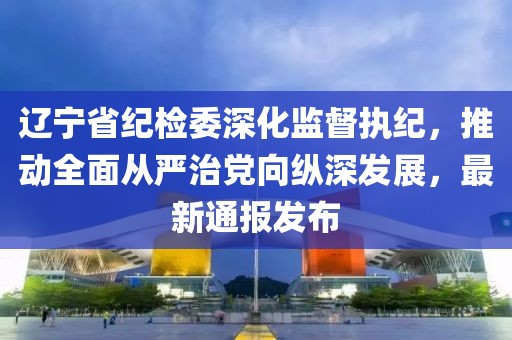 遼寧省紀檢委深化監(jiān)督執(zhí)紀，推動全面從嚴治黨向縱深發(fā)展，最新通報發(fā)布