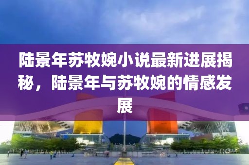 陸景年蘇牧婉小說最新進(jìn)展揭秘，陸景年與蘇牧婉的情感發(fā)展
