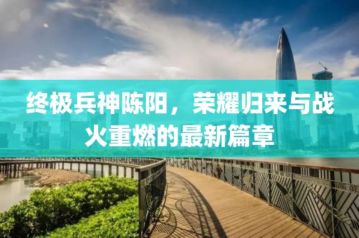 終極兵神陳陽(yáng)，榮耀歸來(lái)與戰(zhàn)火重燃的最新篇章