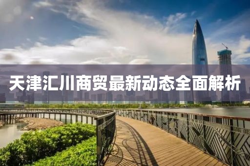 天津匯川商貿(mào)最新動態(tài)全面解析