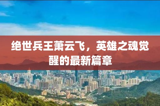 絕世兵王蕭云飛，英雄之魂覺醒的最新篇章