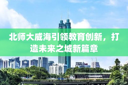 北師大威海引領(lǐng)教育創(chuàng)新，打造未來之城新篇章