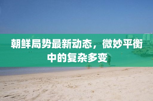 朝鮮局勢(shì)最新動(dòng)態(tài)，微妙平衡中的復(fù)雜多變