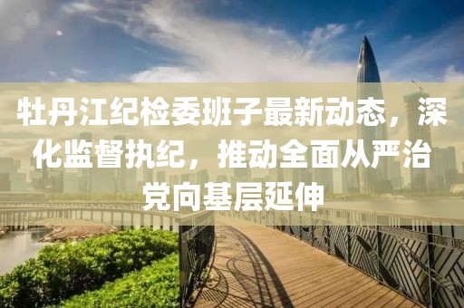 牡丹江紀(jì)檢委班子最新動(dòng)態(tài)，深化監(jiān)督執(zhí)紀(jì)，推動(dòng)全面從嚴(yán)治黨向基層延伸