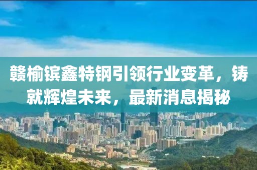 贛榆鑌鑫特鋼引領(lǐng)行業(yè)變革，鑄就輝煌未來(lái)，最新消息揭秘