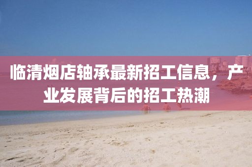 臨清煙店軸承最新招工信息，產(chǎn)業(yè)發(fā)展背后的招工熱潮