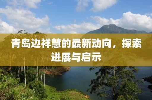 青島邊祥慧的最新動向，探索進(jìn)展與啟示