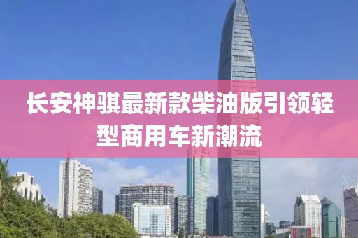 長安神騏最新款柴油版引領輕型商用車新潮流
