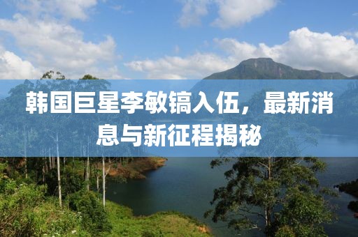 韓國巨星李敏鎬入伍，最新消息與新征程揭秘