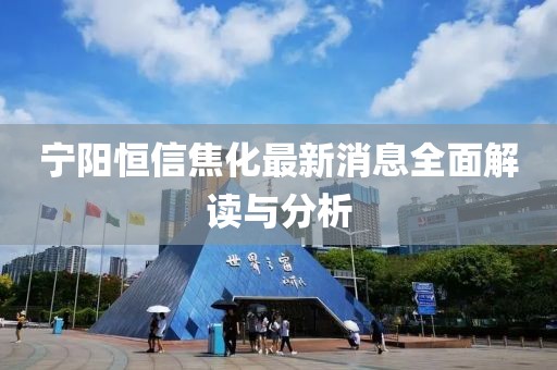 寧陽恒信焦化最新消息全面解讀與分析