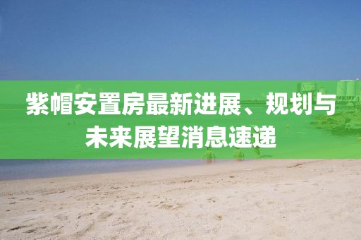 紫帽安置房最新進(jìn)展、規(guī)劃與未來(lái)展望消息速遞