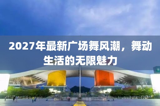 2027年最新廣場(chǎng)舞風(fēng)潮，舞動(dòng)生活的無限魅力