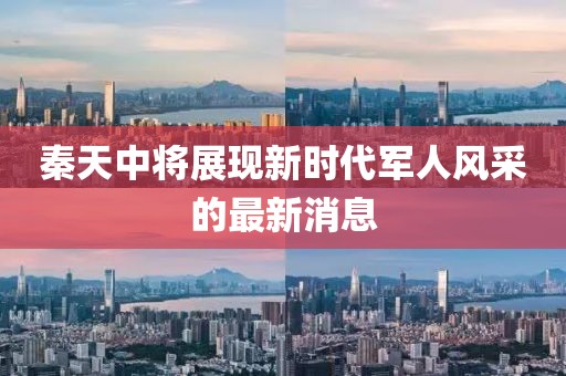 秦天中將展現(xiàn)新時代軍人風(fēng)采的最新消息