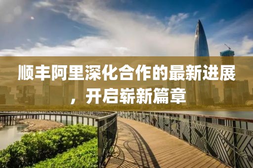 順豐阿里深化合作的最新進展，開啟嶄新篇章