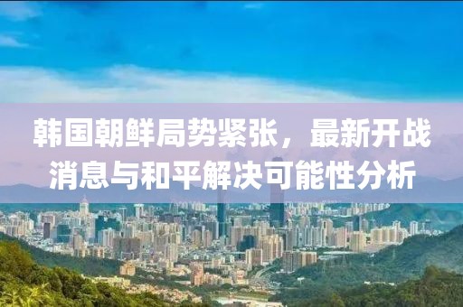 韓國朝鮮局勢緊張，最新開戰(zhàn)消息與和平解決可能性分析