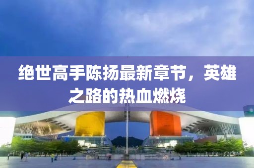 絕世高手陳揚(yáng)最新章節(jié)，英雄之路的熱血燃燒