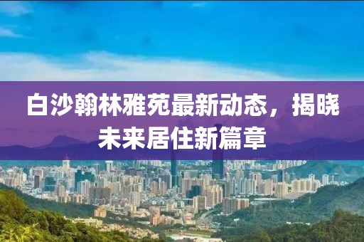 白沙翰林雅苑最新動(dòng)態(tài)，揭曉未來居住新篇章