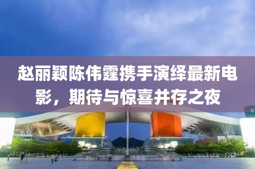 趙麗穎陳偉霆攜手演繹最新電影，期待與驚喜并存之夜