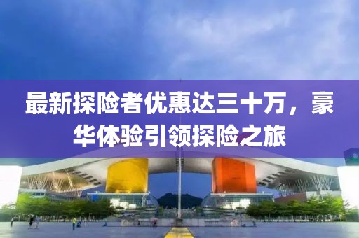 最新探險者優(yōu)惠達三十萬，豪華體驗引領探險之旅