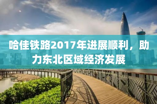 哈佳鐵路2017年進(jìn)展順利，助力東北區(qū)域經(jīng)濟(jì)發(fā)展
