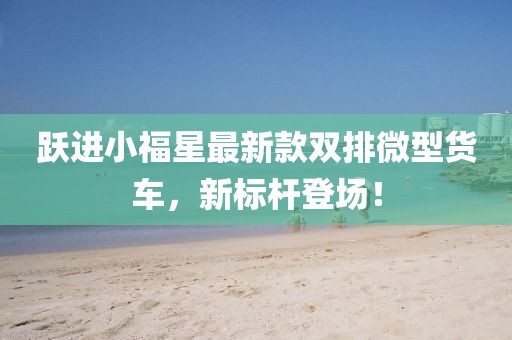 躍進(jìn)小福星最新款雙排微型貨車，新標(biāo)桿登場！
