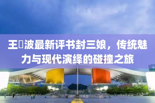 王玥波最新評書封三娘，傳統(tǒng)魅力與現(xiàn)代演繹的碰撞之旅