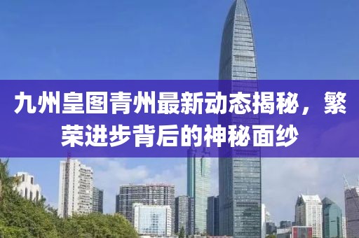 九州皇圖青州最新動(dòng)態(tài)揭秘，繁榮進(jìn)步背后的神秘面紗